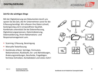 DIGITALISIERUNG


Zeit für die wichtigen Dinge

Mit der Digitalisierung von Dokumenten durch uns
sparen Sie die Zeit, die Ihr Unternehmen sonst für die
Erfassung benötigt. Wir erfassen Ihre Daten schnell,
kostengünstig und in einwandfreier Qualität.
Kombinate unterstützt Sie bei Datenerfassung,
Digitalisierungsprozessen, Datenindexierung,
Datenvalidierung, Ihrem Reklamations- und
Responsemanagement uvm.

 Scanning, Erfassung, Bereinigung
 Manuelle Texterfassung
 Kombinate erfasst: Verträge, Formulare,
  Reklamationen, Rückläufer, An- und Abmeldungen,
  Änderungsmeldungen, Bescheide, Fragebögen,
  formlose Schreiben, Kontaktdaten und vieles mehr!




   Mai 11     Kombinate Portfolio                                                                        9
              www.kombinate.com                          Kombinate ist ein Produkt der Cosmopolls GmbH
 