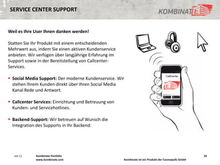 SERVICE CENTER SUPPORT


Weil es Ihre User Ihnen danken werden!

Statten Sie Ihr Produkt mit einem entscheidenden
Mehrwert aus, indem Sie einen aktiven Kundenservice
anbieten. Wir verfügen über langjährige Erfahrung im
Support sowie in der Bereitstellung von Callcenter-
Services.

 Social Media Support: Der moderne Kundenservice. Wir
  stehen Ihrem Kunden direkt über Ihren Social Media
  Kanal Rede und Antwort.

 Callcenter Services: Einrichtung und Betreuung von
  Kunden- und Servicehotlines.

 Backend-Support: Wir betreuen auf Wunsch die
  Integration des Supports in Ihr Backend.




   Juli 11   Kombinate Portfolio                                                                       10
             www.kombinate.com                         Kombinate ist ein Produkt der Cosmopolls GmbH
 
