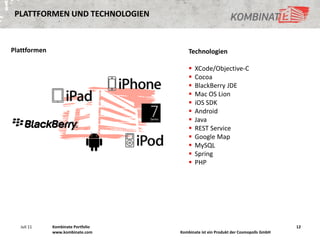 PLATTFORMEN UND TECHNOLOGIEN



Plattformen                             Technologien

                                           XCode/Objective-C
                                           Cocoa
                                           BlackBerry JDE
                                           Mac OS Lion
                                           iOS SDK
                                           Android
                                           Java
                                           REST Service
                                           Google Map
                                           MySQL
                                           Spring
                                           PHP




   Juli 11    Kombinate Portfolio                                                   12
              www.kombinate.com     Kombinate ist ein Produkt der Cosmopolls GmbH
 