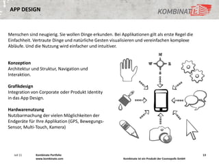 APP DESIGN



Menschen sind neugierig. Sie wollen Dinge erkunden. Bei Applikationen gilt als erste Regel die
Einfachheit. Vertraute Dinge und natürliche Gesten visualisieren und vereinfachen komplexe
Abläufe. Und die Nutzung wird einfacher und intuitiver.


Konzeption
Architektur und Struktur, Navigation und
Interaktion.

Grafikdesign
Integration von Corporate oder Produkt Identity
in das App Design.

Hardwarenutzung
Nutzbarmachung der vielen Möglichkeiten der
Endgeräte für Ihre Applikation (GPS, Bewegungs-
Sensor, Multi-Touch, Kamera)




   Juli 11    Kombinate Portfolio                                                                         13
              www.kombinate.com                           Kombinate ist ein Produkt der Cosmopolls GmbH
 