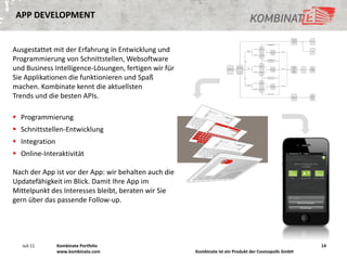 APP DEVELOPMENT


Ausgestattet mit der Erfahrung in Entwicklung und
Programmierung von Schnittstellen, Websoftware
und Business Intelligence-Lösungen, fertigen wir für
Sie Applikationen die funktionieren und Spaß
machen. Kombinate kennt die aktuellsten
Trends und die besten APIs.

 Programmierung
 Schnittstellen-Entwicklung
 Integration
 Online-Interaktivität

Nach der App ist vor der App: wir behalten auch die
Updatefähigkeit im Blick. Damit Ihre App im
Mittelpunkt des Interesses bleibt, beraten wir Sie
gern über das passende Follow-up.




   Juli 11      Kombinate Portfolio                                                                    14
                www.kombinate.com                      Kombinate ist ein Produkt der Cosmopolls GmbH
 