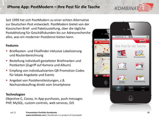 iPhone App: PostModern – Ihre Post für die Tasche

Seit 1999 hat sich PostModern zu einer echten Alternative
zur Deutschen Post entwickelt. PostModern bietet von der
klassischen Brief- und Paketzustellung, über die tägliche
Postabholung für Geschäftskunden bis zur Adressrecherche
alles, was ein moderner Postdienst bieten kann.

Features
 Briefkasten- und Filialfinder inklusive Lokalisierung
  und Routenberechnung
 Bestellung individuell gestalteter Briefmarken und
  Postkarten (Zugriff auf Kamera und Album)
 Empfang von individualisierten QR Promotion Codes
  für lokale Angebote und Events
 Angebot von Postdienstleistungen, z.B.
  Nachsendeauftrag direkt vom Smartphone

Technologien
Objective-C, Cocoa, In-App purchases, push messages
PHP, MySQL, custom controls, web services, GIS

   Juli 11    Presentation Portfolio Kombinate                           15
              www.kombinate.com | Kombinate is a product of Cosmopolls
 