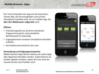 Mobile Browser- Apps


Der Trend entwickelt sich weg von der klassischen
nativen App, die heruntergeladen und auf dem
Smartphone installiert wird, hin zur mobilen App, die
über den Webbrowser aufgerufen wird.

Effizienz
 Entwicklungsextensiv, da keine individuelle
  Programmierung für unterschiedliche
  Betriebssysteme notwendig
 Zugangsbarrieren einzelner Smartphone-Hersteller
  entfallen
 Kein Bedienunterschied für den User

Vermarktung und Zielgruppenansprache
Mobile Browser-Apps können ebenso wie native Apps
über Appstores betrieben werden. Zudem können sie
leichter Updates erhalten, sodass der User stets die
neueste Version des Produkts nutzt.


   Juli 11    Kombinate Portfolio                                                                       16
              www.kombinate.com                         Kombinate ist ein Produkt der Cosmopolls GmbH
 