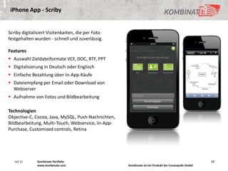 iPhone App - Scriby


Scriby digitalisiert Visitenkarten, die per Foto
festgehalten wurden - schnell und zuverlässig.

Features
 Auswahl Zieldateiformate VCF, DOC, RTF, PPT
 Digitalisierung in Deutsch oder Englisch
 Einfache Bezahlung über In-App-Käufe
 Dateiempfang per Email oder Download von
  Webserver
 Aufnahme von Fotos und Bildbearbeitung

Technologien
Objective-C, Cocoa, Java, MySQL, Push-Nachrichten,
Bildbearbeitung, Multi-Touch, Webservice, In-App-
Purchase, Customized controls, Retina




   Juli 11    Kombinate Portfolio                                                                    17
              www.kombinate.com                      Kombinate ist ein Produkt der Cosmopolls GmbH
 