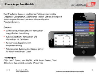 iPhone App - ScoutMobile


Zugriff auf eine Business Intelligence Plattform über mobile
Endgeräte. Geeignet für Außendienst, speziell Gebietsleitung und
Steuerung von Netzwerkpartnern eines nationalen
Postdienstleisters.

Features
 Dashboard zur Übersicht aller Kennzahlen
  mit grafischer Darstellung
 Kundenspezifische Kennzahlen und
  Hierarchien für Drilldown
 Auswertungsdiagramme mit
  Ampeldarstellung
 Anbindung an Business Intelligence Server
  für Abruf von Echtzeit Daten

Technologien
Objective-C, Cocoa, Java, MySQL, MDX, Jasper Server, Chart
Bibliothek, Customized controls, Webservice


   Juli 11   Kombinate Portfolio                                                                         18
             www.kombinate.com                           Kombinate ist ein Produkt der Cosmopolls GmbH
 