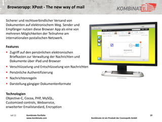 Browserapp: XPost - The new way of mail

Sicherer und rechtsverbindlicher Versand von
Dokumenten auf elektronischem Weg. Sender und
Empfänger nutzen diese Browser App als eine von
mehreren Möglichkeiten der Teilnahme am
internationalen postalischen Netzwerk.

Features
 Zugriff auf den persönlichen elektronischen
  Briefkasten zur Verwaltung der Nachrichten und
  Dokumente über iPad und Browser
 Verschlüsselung und Entschlüsselung von Nachrichten
 Persönliche Authentifizierung
 Nachrichtenregeln
 Darstellung gängiger Dokumentenformate

Technologien
Objective-C, Cocoa, PHP, MySQL,
Customized controls, Webservice,
erweiterter Emailstandard, Encryption

   Juli 11   Kombinate Portfolio                                                                        19
             www.kombinate.com                          Kombinate ist ein Produkt der Cosmopolls GmbH
 