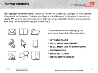 CONTENT SOLUTIONS


Neue Lösungen für Ihren Content. Kombinate vereint eine Vielzahl von Lösungen für Ihren Content.
Wir unterstützen Sie bei der Erstellung und Pflege von Applikationen, Social Media Präsenzen, und
eBooks. Mit unserem eigenen Servicecenter betreuen wir gleichzeitig Ihre Online Community und
Ihren Blog. Und die passende App gibt es auch dazu!



                                                Für die medienwirksame Erzeugung und
                                                Verbreitung Ihrer Inhalte bieten wir Ihnen:


                                                 APP-ENTWICKLUNG
                                                 SOCIAL MEDIA MANAGEMENT
                                                 SOCIAL MEDIA UND WEB MONITORING
                                                 DIGITALISIERUNG
                                                 EBOOK-ERSTELLUNG
                                                 SERVICE CENTER SUPPORT




  Juli 11    Kombinate Portfolio                                                                        2
             www.kombinate.com                          Kombinate ist ein Produkt der Cosmopolls GmbH
 