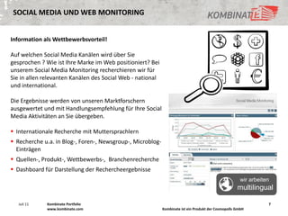 SOCIAL MEDIA UND WEB MONITORING


Information als Wettbewerbsvorteil!

Auf welchen Social Media Kanälen wird über Sie
gesprochen ? Wie ist Ihre Marke im Web positioniert? Bei
unserem Social Media Monitoring recherchieren wir für
Sie in allen relevanten Kanälen des Social Web - national
und international.

Die Ergebnisse werden von unseren Marktforschern
ausgewertet und mit Handlungsempfehlung für Ihre Social
Media Aktivitäten an Sie übergeben.

 Internationale Recherche mit Muttersprachlern
 Recherche u.a. in Blog-, Foren-, Newsgroup-, Microblog-
  Einträgen
 Quellen-, Produkt-, Wettbewerbs-, Branchenrecherche
 Dashboard für Darstellung der Rechercheergebnisse
                                                                                                       wir arbeiten
                                                                                                     multilingual

   Juli 11    Kombinate Portfolio                                                                                 7
              www.kombinate.com                             Kombinate ist ein Produkt der Cosmopolls GmbH
 