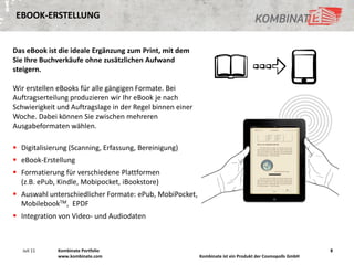 EBOOK-ERSTELLUNG


Das eBook ist die ideale Ergänzung zum Print, mit dem
Sie Ihre Buchverkäufe ohne zusätzlichen Aufwand
steigern.

Wir erstellen eBooks für alle gängigen Formate. Bei
Auftragserteilung produzieren wir Ihr eBook je nach
Schwierigkeit und Auftragslage in der Regel binnen einer
Woche. Dabei können Sie zwischen mehreren
Ausgabeformaten wählen.

 Digitalisierung (Scanning, Erfassung, Bereinigung)
 eBook-Erstellung
 Formatierung für verschiedene Plattformen
  (z.B. ePub, Kindle, Mobipocket, iBookstore)
 Auswahl unterschiedlicher Formate: ePub, MobiPocket,
  MobilebookTM, EPDF
 Integration von Video- und Audiodaten



   Juli 11    Kombinate Portfolio                                                                          8
              www.kombinate.com                            Kombinate ist ein Produkt der Cosmopolls GmbH
 