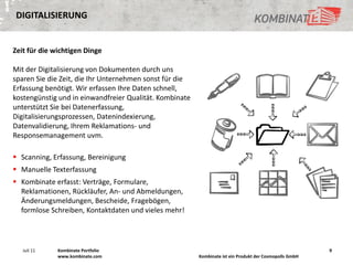 DIGITALISIERUNG


Zeit für die wichtigen Dinge

Mit der Digitalisierung von Dokumenten durch uns
sparen Sie die Zeit, die Ihr Unternehmen sonst für die
Erfassung benötigt. Wir erfassen Ihre Daten schnell,
kostengünstig und in einwandfreier Qualität. Kombinate
unterstützt Sie bei Datenerfassung,
Digitalisierungsprozessen, Datenindexierung,
Datenvalidierung, Ihrem Reklamations- und
Responsemanagement uvm.

 Scanning, Erfassung, Bereinigung
 Manuelle Texterfassung
 Kombinate erfasst: Verträge, Formulare,
  Reklamationen, Rückläufer, An- und Abmeldungen,
  Änderungsmeldungen, Bescheide, Fragebögen,
  formlose Schreiben, Kontaktdaten und vieles mehr!




   Juli 11    Kombinate Portfolio                                                                        9
              www.kombinate.com                          Kombinate ist ein Produkt der Cosmopolls GmbH
 