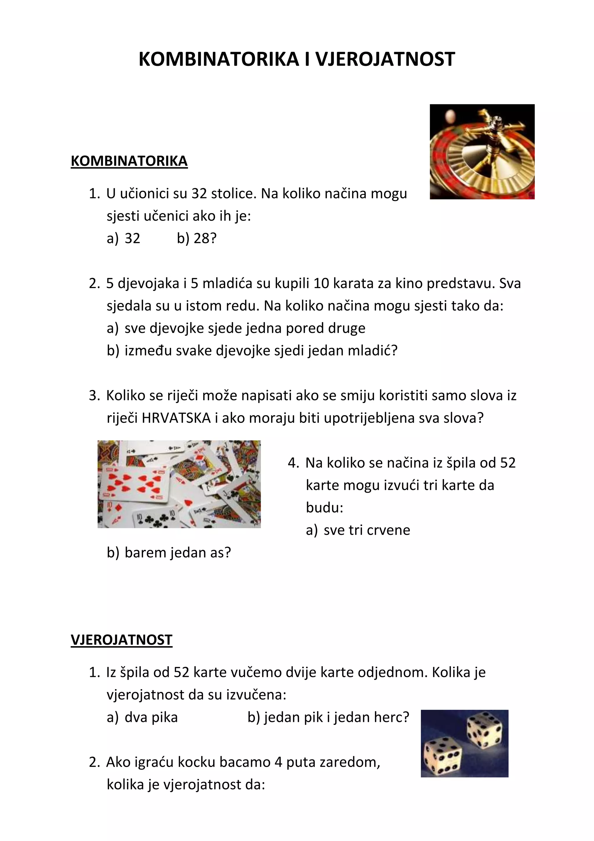 KOMBINATORIKA I VJEROJATNOST



KOMBINATORIKA

  1. U učionici su 32 stolice. Na koliko načina mogu
     sjesti učenici ako ih je:
     a) 32       b) 28?

  2. 5 djevojaka i 5 mladida su kupili 10 karata za kino predstavu. Sva
     sjedala su u istom redu. Na koliko načina mogu sjesti tako da:
     a) sve djevojke sjede jedna pored druge
     b) između svake djevojke sjedi jedan mladid?

  3. Koliko se riječi može napisati ako se smiju koristiti samo slova iz
     riječi HRVATSKA i ako moraju biti upotrijebljena sva slova?

                                  4. Na koliko se načina iz špila od 52
                                     karte mogu izvudi tri karte da
                                     budu:
                                     a) sve tri crvene
    b) barem jedan as?




VJEROJATNOST

  1. Iz špila od 52 karte vučemo dvije karte odjednom. Kolika je
     vjerojatnost da su izvučena:
     a) dva pika            b) jedan pik i jedan herc?

  2. Ako igradu kocku bacamo 4 puta zaredom,
     kolika je vjerojatnost da:
 