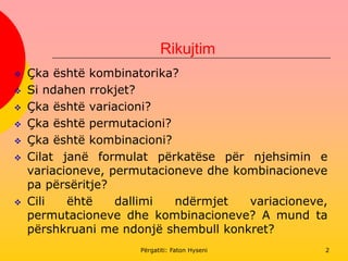 Rikujtim
2
 Çka është kombinatorika?
 Si ndahen rrokjet?
 Çka është variacioni?
 Çka është permutacioni?
 Çka është kombinacioni?
 Cilat janë formulat përkatëse për njehsimin e
variacioneve, permutacioneve dhe kombinacioneve
pa përsëritje?
 Cili ëhtë dallimi ndërmjet variacioneve,
permutacioneve dhe kombinacioneve? A mund ta
përshkruani me ndonjë shembull konkret?
Përgatiti: Faton Hyseni
 