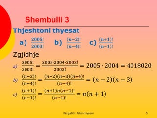 Shembulli 3
Thjeshtoni thyesat
a)
𝟐𝟎𝟎𝟓!
𝟐𝟎𝟎𝟑!
b)
𝒏−𝟐 !
𝒏−𝟒 !
c)
𝒏+𝟏 !
𝒏−𝟏 !
Zgjidhje
a)
2005!
2003!
=
2005∙2004∙2003!
2003!
= 2005 ∙ 2004 = 4018020
b)
𝑛−2 !
𝑛−4 !
=
𝑛−2 𝑛−3 𝑛−4 !
𝑛−4 !
= 𝑛 − 2 𝑛 − 3
c)
𝑛+1 !
𝑛−1 !
=
𝑛+1 𝑛 𝑛−1 !
𝑛−1 !
= 𝑛 𝑛 + 1
Përgatiti: Faton Hyseni 5
 