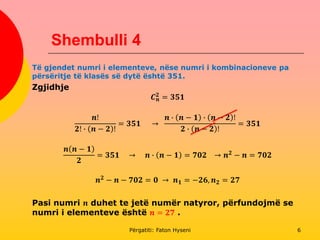 Shembulli 4
Të gjendet numri i elementeve, nëse numri i kombinacioneve pa
përsëritje të klasës së dytë është 351.
Zgjidhje
𝑪 𝒏
𝟐
= 𝟑𝟓𝟏
𝒏!
𝟐! ∙ 𝒏 − 𝟐 !
= 𝟑𝟓𝟏 →
𝒏 ∙ 𝒏 − 𝟏 ∙ 𝒏 − 𝟐 !
𝟐 ∙ 𝒏 − 𝟐 !
= 𝟑𝟓𝟏
𝒏 𝒏 − 𝟏
𝟐
= 𝟑𝟓𝟏 → 𝒏 ∙ 𝒏 − 𝟏 = 𝟕𝟎𝟐 → 𝒏 𝟐 − 𝒏 = 𝟕𝟎𝟐
𝒏 𝟐
− 𝒏 − 𝟕𝟎𝟐 = 𝟎 → 𝒏 𝟏 = −𝟐𝟔, 𝒏 𝟐 = 𝟐𝟕
Pasi numri 𝒏 duhet te jetë numër natyror, përfundojmë se
numri i elementeve është 𝒏 = 𝟐𝟕 .
Përgatiti: Faton Hyseni 6
 