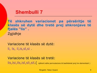Shembulli 7
Të shkruhen variacionet pa përsëritje të
klasës së dytë dhe tretë prej shkronjave të
fjalës “lis” .
Zgjidhje
Variacione të klasës së dytë:
li, ls, il,is,sl,si .
Variacione të klasës së tretë:
lis,lsi,ils,isl,sli,sil.( njëherit edhe permutacione të bashkësisë prej tre elementesh )
Përgatiti: Faton Hyseni 9
 