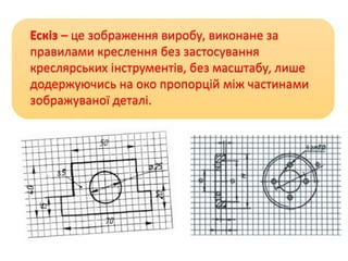 Ескіз – це зображення виробу, виконане за
правилами креслення без застосування
креслярських інструментів, без масштабу, лише
додержуючись на око пропорцій між частинами
зображуваної деталі.
 