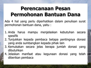 Perencanaan Pesan
Permohonan Bantuan Dana
Ada 4 hal yang perlu diperhatikan dalam penulisan surat
permohonan bantuan dana, yaitu :
1. Anda harus mampu menjelaskan kebutuhan secara
spesifik
2. Tunjukkan kepada pembaca betapa pentingnya donasi
yang anda sumbangkan kepada pihak lain
3. Kemukakan secara jelas berapa jumlah donasi yang
dibutuhkan
4. Jelaskan manfaat atau kegunaan donasi yang telah
diberikan pembaca
 