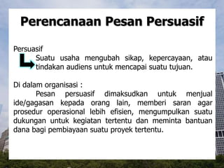 Perencanaan Pesan Persuasif
Persuasif
Suatu usaha mengubah sikap, kepercayaan, atau
tindakan audiens untuk mencapai suatu tujuan.
Di dalam organisasi :
Pesan persuasif dimaksudkan untuk menjual
ide/gagasan kepada orang lain, memberi saran agar
prosedur operasional lebih efisien, mengumpulkan suatu
dukungan untuk kegiatan tertentu dan meminta bantuan
dana bagi pembiayaan suatu proyek tertentu.
 
