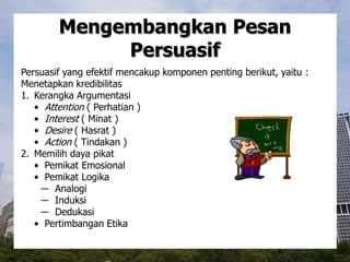 Mengembangkan Pesan
Persuasif
Persuasif yang efektif mencakup komponen penting berikut, yaitu :
Menetapkan kredibilitas
1. Kerangka Argumentasi
• Attention ( Perhatian )
• Interest ( Minat )
• Desire ( Hasrat )
• Action ( Tindakan )
2. Memilih daya pikat
• Pemikat Emosional
• Pemikat Logika
― Analogi
― Induksi
― Dedukasi
• Pertimbangan Etika
 