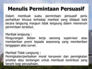 Menulis Permintaan Persuasif
Dalam membuat suatu permintaan persuasif perlu
perhatikan khusus terhadap manfaat yang didapat baik
secara langsung maupun tidak langsung dalam memenuhi
permintaan tersebut.
Manfaat langsung :
Pengurangan beban kerja seorang supervisor atau
memberikan premi kepada seseorang yang memberikan
tanggapan atas survei.
Manfaat Tidak Langsung :
Peningkatan/perbaikan moral karyawan dan peningkatan
prestise atau tantangan untuk membuat kontribusi yang
berarti bagi perusahaan.
 