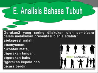 Gerakan2 yang sering dilakukan oleh pembicara
dalam melakukan presentasi bisnis adalah :
a)ekspresi wajah,
b)senyuman,
c)kontak mata,
d)gerakan tangan,
e)gerakan bahu,
f)gerakan kepala dan
g)cara berdiri
 