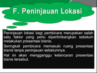 Peninjauan lokasi bagi pembicara merupakan salah
satu faktor yang perlu dipertimbangkan sebelum
melakukan presentasi bisnis.
Seringkali pembicara memasuki ruang presentasi
bisnis tanpa peninjauan sebelumnya.
Hal ini akan mengganggu kelancaran presentasi
bisnis tersebut.
 