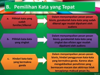 B. Pemilihan Kata yang Tepat
a. Pilihlah kata yang
sudah
familier/dikenal
Dalam menyampaikan pesan-pesan
bisnis, gunakanlah kata-kata yang sudah
dikenal agar mudah dipahami oleh
audiens
b. Pilihlah kata-kata
yang singkat
Dalam menyampaikan pesan-pesan
bisnis, gunakanlah kata-kata yang
singkat dan efisien agar mudah
dipahami oleh audiens
c. Hindari kata-kata
yang bermakna
ganda
Dalam menyampaikan pesan-pesan
bisnis, hindari penggunaan kata-kata
yang bermakna ganda. Karena akan
mengakibatkan penafsiran yang
bermacam-macam dan akhirnya tidak
tercapianya maksud pesan itu.
 