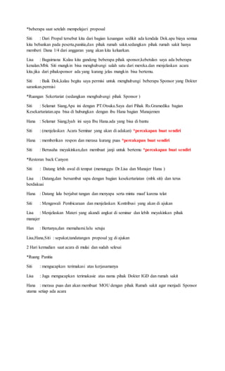 *beberapa saat setelah mempelajari proposal
Siti : Dari Propal tersebut kita dari bagian keuangan sedikit ada kendala Dok.apa biaya semua
kita bebankan pada peserta,panitia,dan pihak rumah sakit.sedangkan pihak rumah sakit hanya
memberi Dana 1/4 dari anggaran yang akan kita keluarkan.
Lisa : Bagaimana Kalau kita gandeng beberapa pihak sponsor,kebetulan saya ada beberapa
kenalan.Mbk Siti mungkin bisa menghubungi salah satu dari mereka.dan menjelaskan acara
kita.jika dari pihaksponsor ada yang kurang jelas mungkin bisa bertemu.
Siti : Baik Dok,kalau begitu saya permisi untuk menghubungi beberapa Sponsor yang Dokter
sarankan.permisi
*Ruangan Sekertariat (sedangkan menghubungi pihak Sponsor )
Siti : Selamat Siang,Apa ini dengan PT.Otsuka.Saya dari Pihak Rs.Gramedika bagian
Kesekartariatan.apa bisa di hubungkan dengan ibu Hana bagian Manajemen
Hana : Selamat Siang,Iyah ini saya Ibu Hana.ada yang bisa di bantu
Siti : (menjelaskan Acara Seminar yang akan di adakan) *percakapan buat sendiri
Hana : memberikan respon dan merasa kurang puas *percakapan buat sendiri
Siti : Berusaha meyakinkan,dan membuat janji untuk bertemu *percakapan buat sendiri
*Restoran back Canyon
Siti : Datang lebih awal di tempat (menunggu Dr.Lisa dan Manajer Hana )
Lisa : Datang,dan bersambut sapa dengan bagian kesekertariatan (mbk siti) dan terus
berdiskusi
Hana : Datang lalu berjabat tangan dan menyapa serta minta maaf karena telat
Siti : Mengawali Pembicaraan dan menjelaskan Kontribusi yang akan di ajukan
Lisa : Menjelaskan Materi yang akandi angkat di seminar dan lebih meyakinkan pihak
manajer
Han : Bertanya,dan memahami.lalu setuju
Lisa,Hana,Siti : sepakat,tandatangan proposal yg di ajukan
2 Hari kemudian saat acara di mulai dan sudah selesai
*Ruang Panitia
Siti : mengucapkan terimakasi atas kerjasamanya
Lisa : Juga mengucapkan terimakasie atas nama pihak Dokter IGD dan rumah sakit
Hana : merasa puas dan akan membuat MOU dengan pihak Rumah sakit agar menjadi Sponsor
utama setiap ada acara
 