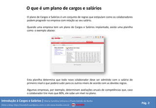 O que é um plano de cargos e saláriosO plano de Cargos e Salários é um conjunto de regras que estipulam como os colaboradores podem progredir na empresa com relação ao seu salário.Quando uma empresa tem um plano de Cargos e Salários implantado, existe uma planilha como  o exemplo abaixo:Esta planilha determina que todo novo colaborador deve ser admitido com o salário do primeiro nível e que poderá subir para os outros níveis de acordo com as devidas regras.Algumas empresas, por exemplo, determinam avaliações anuais de competências que, caso o colaborador tire mais que 80%, ele sobe um nível no plano.Introdução à Cargos e Salários | Maria Carolina Linhares e Paula Galvão de BarbaPág. 2Visite o blog: http://mundorh.wordpress.com e o site www.kombo.com.br