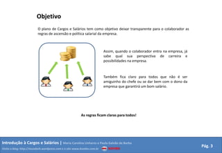 ObjetivoO plano de Cargos e Salários tem como objetivo deixar transparente para o colaborador as regras de ascensão e política salarial da empresa.Assim, quando o colaborador entra na empresa, já sabe qual sua perspectiva de carreira e possibilidades na empresa.Também fica claro para todos que não é ser amiguinho do chefe ou se dar bem com o dono da empresa que garantirá um bom salário.As regras ficam claras para todos!Introdução à Cargos e Salários | Maria Carolina Linhares e Paula Galvão de BarbaPág. 3Visite o blog: http://mundorh.wordpress.com e o site www.kombo.com.br