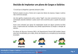 Decisão de implantar um plano de Cargos e Salários É crucial que os dirigentes e gerentes abracem a idéia. Nenhum projeto vai para a frente sem o apoio dos líderes da empresa. Cargos e salários não é nenhuma exceção.Isto não significa simplesmente achar o plano “legal”, mas estar consciente de que novas contratações deverão obedecer o plano assim como aumentos para o quadro de pessoal atual.Assim como entender que apesar da implantação resulte em algum aumento da folha atual, a repercussão dos resultados será colhida especialmente na atração e retenção de talentos.Os setores de Recursos Humanos (RH) e de Departamento Pessoal (DP) também devem estar bem sensibilizados com a idéia, afinal, eles deverão ser os escudeiros da manutenção do projeto.DirigentesRHDPIntrodução à Cargos e Salários | Maria Carolina Linhares e Paula Galvão de BarbaPág. 4Visite o blog: http://mundorh.wordpress.com e o site www.kombo.com.br