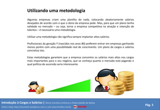 Utilizando uma metodologiaAlgumas empresas criam uma planilha do nada, colocando aleatoriamente salários desejados de acordo com o que o dono da empresa pede. Mas, para que um plano tenha validade no mercado – ou seja, torne a empresa competitiva na atração e retenção de talentos – é necessário uma metodologia.Utilizar uma metodologia não significa sempre implantar altos salários.Profissionais da geração Y (nascidos nos anos 80) preferem entrar em empresas ganhando menos porém com uma possibilidade real de crescimento. Um plano de cargos e salários concretiza isto.Estas metodologias garantem que a empresa concentre os salários mais altos nos cargos mais importantes para o seu negócio, que se conheça quanto o mercado está pagando e qual política de ascensão seria interessante.Introdução à Cargos e Salários | Maria Carolina Linhares e Paula Galvão de BarbaPág. 5Visite o blog: http://mundorh.wordpress.com e o site www.kombo.com.br