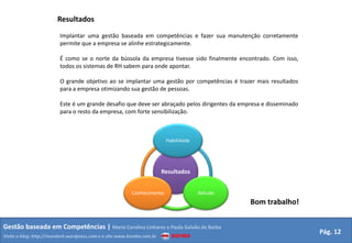 Resultados
                         Implantar uma gestão baseada em competências e fazer sua manutenção corretamente
                         permite que a empresa se alinhe estrategicamente.

                         É como se o norte da bússola da empresa tivesse sido finalmente encontrado. Com isso,
                         todos os sistemas de RH sabem para onde apontar.

                         O grande objetivo ao se implantar uma gestão por competências é trazer mais resultados
                         para a empresa otimizando sua gestão de pessoas.

                         Este é um grande desafio que deve ser abraçado pelos dirigentes da empresa e disseminado
                         para o resto da empresa, com forte sensibilização.



                                                                         Habilidade




                                                                        Resultados


                                                         Conhecimento                 Atitude
                                                                                                Bom trabalho!


Gestão baseada em Competências | Maria Carolina Linhares e Paula Galvão de Barba
                                                                                                                    Pág. 12
Visite o blog: http://mundorh.wordpress.com e o site www.kombo.com.br
 