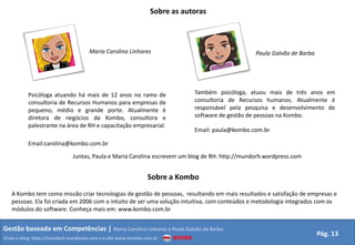 Sobre as autoras



                                      Maria Carolina Linhares                                    Paula Galvão de Barba




           Psicóloga atuando há mais de 12 anos no ramo de                   Também psicóloga, atuou mais de três anos em
           consultoria de Recursos Humanos para empresas de                  consultoria de Recursos humanos. Atualmente é
           pequeno, médio e grande porte. Atualmente é                       responsável pela pesquisa e desenvolvimento de
           diretora de negócios da Kombo, consultora e                       software de gestão de pessoas na Kombo.
           palestrante na área de RH e capacitação empresarial.
                                                                             Email: paula@kombo.com.br

           Email:carolina@kombo.com.br

                               Juntas, Paula e Maria Carolina escrevem um blog de RH: http://mundorh.wordpress.com


                                                                Sobre a Kombo
   A Kombo tem como missão criar tecnologias de gestão de pessoas, resultando em mais resultados e satisfação de empresas e
   pessoas. Ela foi criada em 2006 com o intuito de ser uma solução intuitiva, com conteúdos e metodologia integrados com os
   módulos do software. Conheça mais em: www.kombo.com.br


Gestão baseada em Competências | Maria Carolina Linhares e Paula Galvão de Barba
                                                                                                                         Pág. 13
Visite o blog: http://mundorh.wordpress.com e o site www.kombo.com.br
 