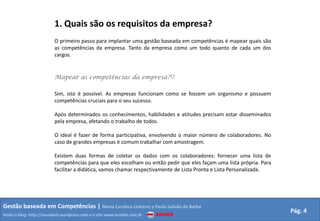 1. Quais são os requisitos da empresa?
                         O primeiro passo para implantar uma gestão baseada em competências é mapear quais são
                         as competências da empresa. Tanto da empresa como um todo quanto de cada um dos
                         cargos.


                         Mapear as competências da empresa?!?

                         Sim, isto é possível. As empresas funcionam como se fossem um organismo e possuem
                         competências cruciais para o seu sucesso.

                         Após determinados os conhecimentos, habilidades e atitudes precisam estar disseminados
                         pela empresa, afetando o trabalho de todos.

                         O ideal é fazer de forma participativa, envolvendo o maior número de colaboradores. No
                         caso de grandes empresas é comum trabalhar com amostragem.

                         Existem duas formas de coletar os dados com os colaboradores: fornecer uma lista de
                         competências para que eles escolham ou então pedir que eles façam uma lista própria. Para
                         facilitar a didática, vamos chamar respectivamente de Lista Pronta e Lista Personalizada.




Gestão baseada em Competências | Maria Carolina Linhares e Paula Galvão de Barba
                                                                                                                     Pág. 4
Visite o blog: http://mundorh.wordpress.com e o site www.kombo.com.br
 