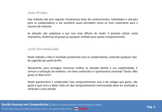 Lista Pronta

                         Este método não tem segredo: fornecemos listas de conhecimentos, habilidades e atitudes
                         para os colaboradores e ele escolhem quais percebem como os mais importante para o
                         sucesso da empresa.

                         As atitudes são subjetivas e por isso mais difíceis de medir. É possível utilizar neste
                         inventários, dinâmicas de grupo ou qualquer artefato para avaliar comportamento.



                         Lista Personalizada

                         Neste método a lista é montada juntamente com os colaboradores, evitando qualquer tipo
                         de sugestão por parte do RH.

                         Novamente, para conseguir mensurar melhor as atitudes devido a sua subjetividade, é
                         comum a utilização de artefatos. Um bem conhecido é o questionário chamado “Gosto, Não
                         gosto, O ideal seria”.

                         Neste questionário o colaborador lista comportamentos seus e de colegas que gosta, não
                         gosta e qual seria o ideal. Cada um dos comportamentos mencionados deve ser analisado e
                         atribuído a uma atitude.




Gestão baseada em Competências | Maria Carolina Linhares e Paula Galvão de Barba
                                                                                                                   Pág. 5
Visite o blog: http://mundorh.wordpress.com e o site www.kombo.com.br
 