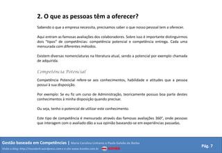 2. O que as pessoas têm a oferecer?
                         Sabendo o que a empresa necessita, precisamos saber o que nosso pessoal tem a oferecer.

                         Aqui entram as famosas avaliações dos colaboradores. Sobre isso é importante distinguirmos
                         dois “tipos” de competências: competência potencial e competência entrega. Cada uma
                         mensurada com diferentes métodos.

                         Existem diversas nomenclaturas na literatura atual, sendo a potencial por exemplo chamada
                         de adquirida.

                         Competência Potencial

                         Competência Potencial refere-se aos conhecimentos, habilidade e atitudes que a pessoa
                         possui à sua disposição.

                         Por exemplo: Se eu fiz um curso de Administração, teoricamente possuo boa parte destes
                         conhecimentos à minha disposição quando precisar.

                         Ou seja, tenho o potencial de utilizar este conhecimento.

                         Este tipo de competência é mensurado através das famosas avaliações 360°, onde pessoas
                         que interagem com o avaliado dão a sua opinião baseando-se em experiências passadas.



Gestão baseada em Competências | Maria Carolina Linhares e Paula Galvão de Barba
                                                                                                                      Pág. 7
Visite o blog: http://mundorh.wordpress.com e o site www.kombo.com.br
 