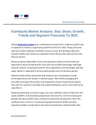 Grand View Research
Market Research & Consulting
Kombucha Market Analysis, Size, Share, Growth,
Trends and Segment Forecasts To 2022
Global kombucha market size is estimated to exceed USD 1.5 billion by 2022 and
is expected to witness a significant growth from 2015 to 2022. Rising consumer
awareness about diabetes and blood pressure issues and shifting preference
towards healthy diet intake are expected to drive the product demand over the
forecast period.
Rising consumer disposable income and awareness about nutritious diet are
expected to steer the demand for fruits and non-alcoholic beverages with high
nutrient content. Growing demand for diet supplements and beverages with low
sugar content is expected to drive market growth over the forecast period.
Adverse health effects associated with product over consumption include
increasing toxicity and acidity in internal organs. Non-sterile packaging and
microbial sourcing of the product are expected to hinder its growth prospects.
This calls for research to develop and market kombucha culture and minimize its
side effects.
Kombucha primarily consists of sugar, tea, and symbiotic culture of bacteria and
yeasts (SCOBY). Its homemade preparation enhances the risk of microbial germ
growth and poses health issues, whereas its laboratory preparation under the
certified norms of the U.S. Food and Drug Administration (FDA) and other
regulatory bodies is expected to minimize the production-related health risks.
 