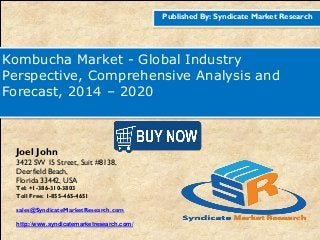Published By: Syndicate Market Research
Kombucha Market - Global Industry
Perspective, Comprehensive Analysis and
Forecast, 2014 – 2020
Joel John
3422 SW 15 Street, Suit #8138,
Deerfield Beach,
Florida 33442, USA
Tel: +1-386-310-3803
Toll Free: 1-855-465-4651
sales@SyndicateMarketResearch.com
http://www.syndicatemarketresearch.com/
 