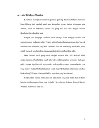 A. Latar Belakang Masalah

       Kesehatan merupakan memiliki peranan penting dalam kehidupan manusia,

   bisa dibilang kini menjadi salah satu kebutuhan primer dalam kehidupan kita.

   Namun, sehat itu bukanlah sesuatu hal yang bisa kita raih dengan mudah.

   Kesehatan haruslah kita jaga.

       Banyak cara menjaga kesehatan salah satunya ialah menjaga stamina dan

   mengkonsumsi makanan sehat. Tetapi, seiring berkembangnya zaman kini banyak

   makanan dan minuman yang kita konsumsi tidaklah menunjang kesehatan, justru

   malah merusak kesehatn kita atau dengan kata lain membuat kita sakit.

       Obat farmasi, itulah yang sudah menjadi andalan kita ketika kondisi tubuh

   mulai menurun. Padahal kita sudah tahu bahwa obat yang kita konsumsi itu begitu

   pahit rasanya. Apabila telah begitu maka terdengarlah pepatah “mana ada sieh obat

   yang enak?” padahal bukankah jaman sudah maju? Bukankah seharusnya kita bisa

   berkembang? Kenapa tidak apabila kita buat obat yang bercita rasa?

       Berdasarkan berjuta pemikiran dan kenyataan yang ada maka dari itu kami

   berniat melalukan penelitian yang berjudul “Acetobacter Xylinum Sebagai Bakteri

   Pembuat Kombucha Tea” ini.




                                                                                  1
 
