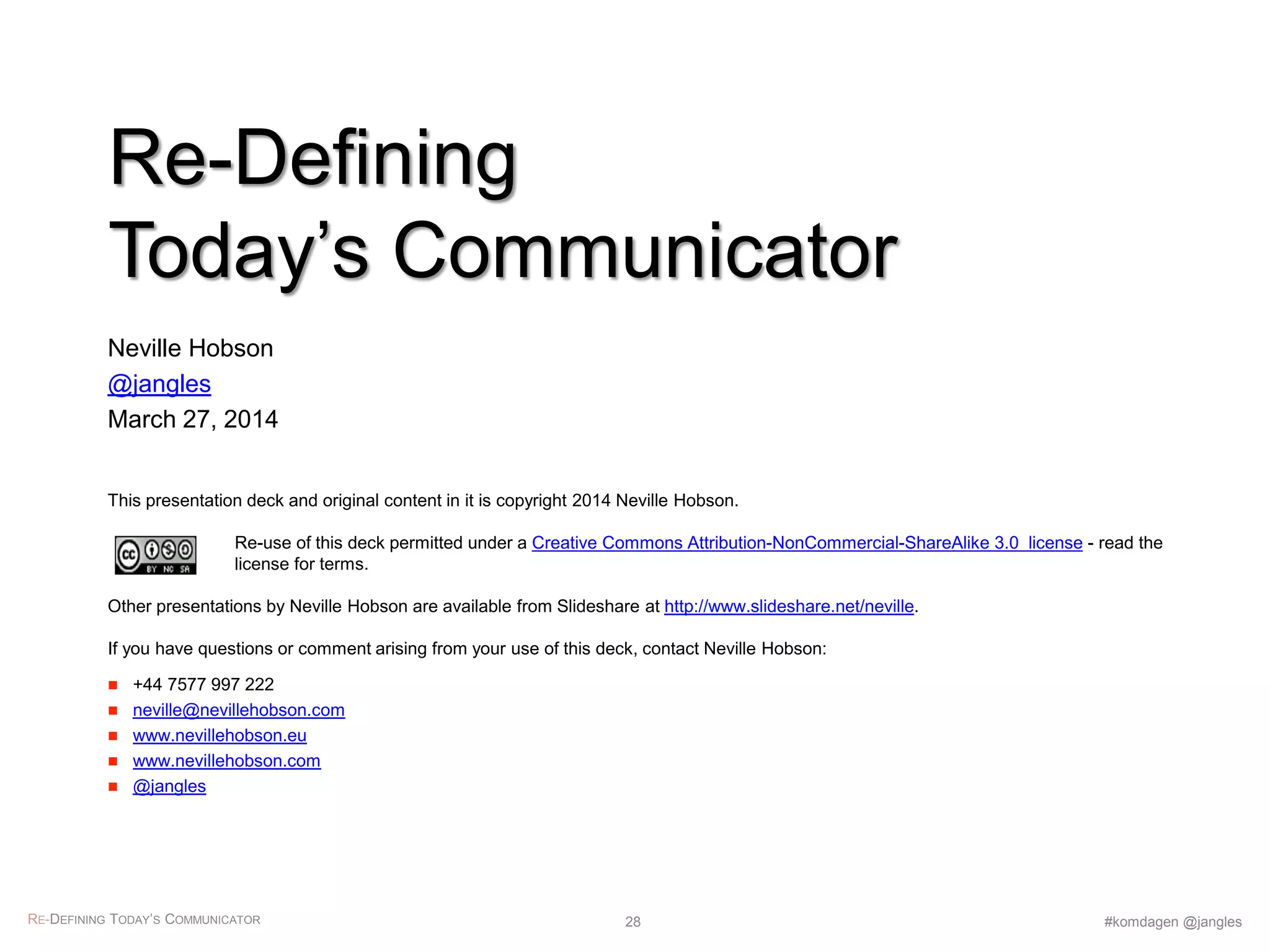 This presentation deck and original content in it is copyright 2014 Neville Hobson.
Re-use of this deck permitted under a Creative Commons Attribution-NonCommercial-ShareAlike 3.0 license - read the
license for terms.
Other presentations by Neville Hobson are available from Slideshare at http://www.slideshare.net/neville.
If you have questions or comment arising from your use of this deck, contact Neville Hobson:
 +44 7577 997 222
 neville@nevillehobson.com
 www.nevillehobson.eu
 www.nevillehobson.com
 @jangles
Re-Defining
Today’s Communicator
Neville Hobson
@jangles
March 27, 2014
RE-DEFINING TODAY’S COMMUNICATOR #komdagen @jangles28
 