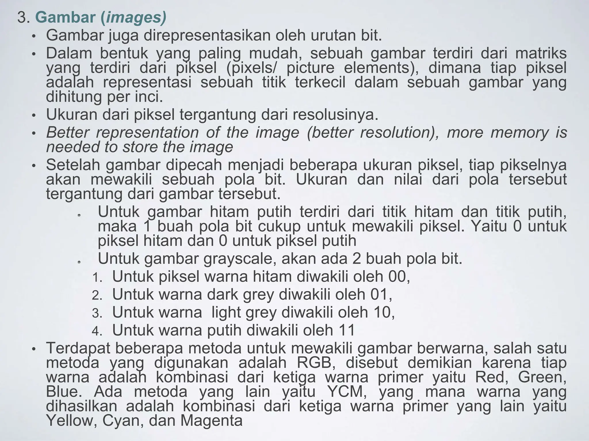 3. Gambar (images)
• Gambar juga direpresentasikan oleh urutan bit.
• Dalam bentuk yang paling mudah, sebuah gambar terdiri dari matriks
yang terdiri dari piksel (pixels/ picture elements), dimana tiap piksel
adalah representasi sebuah titik terkecil dalam sebuah gambar yang
dihitung per inci.
• Ukuran dari piksel tergantung dari resolusinya.
• Better representation of the image (better resolution), more memory is
needed to store the image
• Setelah gambar dipecah menjadi beberapa ukuran piksel, tiap pikselnya
akan mewakili sebuah pola bit. Ukuran dan nilai dari pola tersebut
tergantung dari gambar tersebut.
Untuk gambar hitam putih terdiri dari titik hitam dan titik putih,
maka 1 buah pola bit cukup untuk mewakili piksel. Yaitu 0 untuk
piksel hitam dan 0 untuk piksel putih
Untuk gambar grayscale, akan ada 2 buah pola bit.
1. Untuk piksel warna hitam diwakili oleh 00,
2. Untuk warna dark grey diwakili oleh 01,
3. Untuk warna light grey diwakili oleh 10,
4. Untuk warna putih diwakili oleh 11
• Terdapat beberapa metoda untuk mewakili gambar berwarna, salah satu
metoda yang digunakan adalah RGB, disebut demikian karena tiap
warna adalah kombinasi dari ketiga warna primer yaitu Red, Green,
Blue. Ada metoda yang lain yaitu YCM, yang mana warna yang
dihasilkan adalah kombinasi dari ketiga warna primer yang lain yaitu
Yellow, Cyan, dan Magenta
 