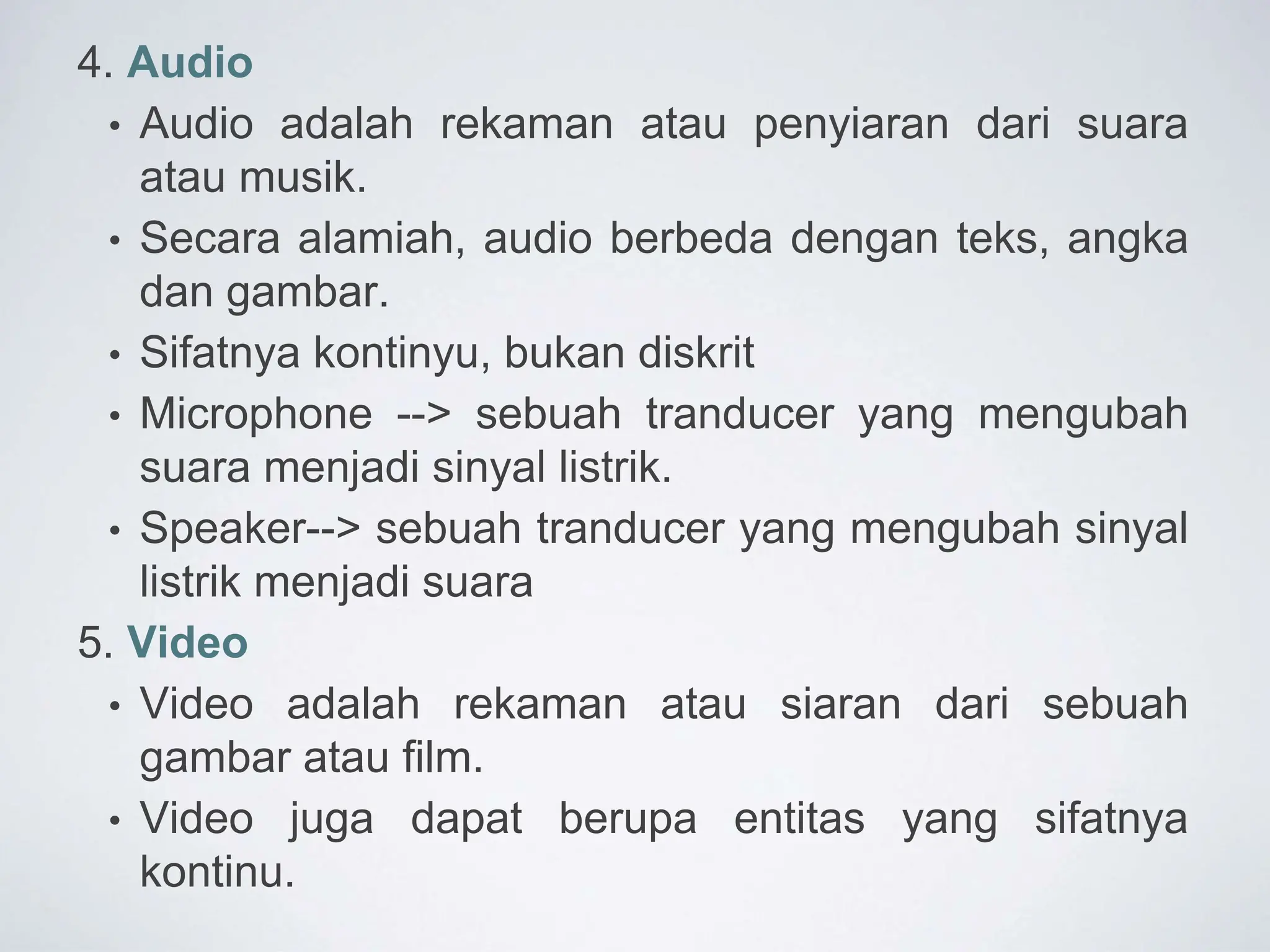 4. Audio
• Audio adalah rekaman atau penyiaran dari suara
atau musik.
• Secara alamiah, audio berbeda dengan teks, angka
dan gambar.
• Sifatnya kontinyu, bukan diskrit
• Microphone --> sebuah tranducer yang mengubah
suara menjadi sinyal listrik.
• Speaker--> sebuah tranducer yang mengubah sinyal
listrik menjadi suara
5. Video
• Video adalah rekaman atau siaran dari sebuah
gambar atau film.
• Video juga dapat berupa entitas yang sifatnya
kontinu.
 