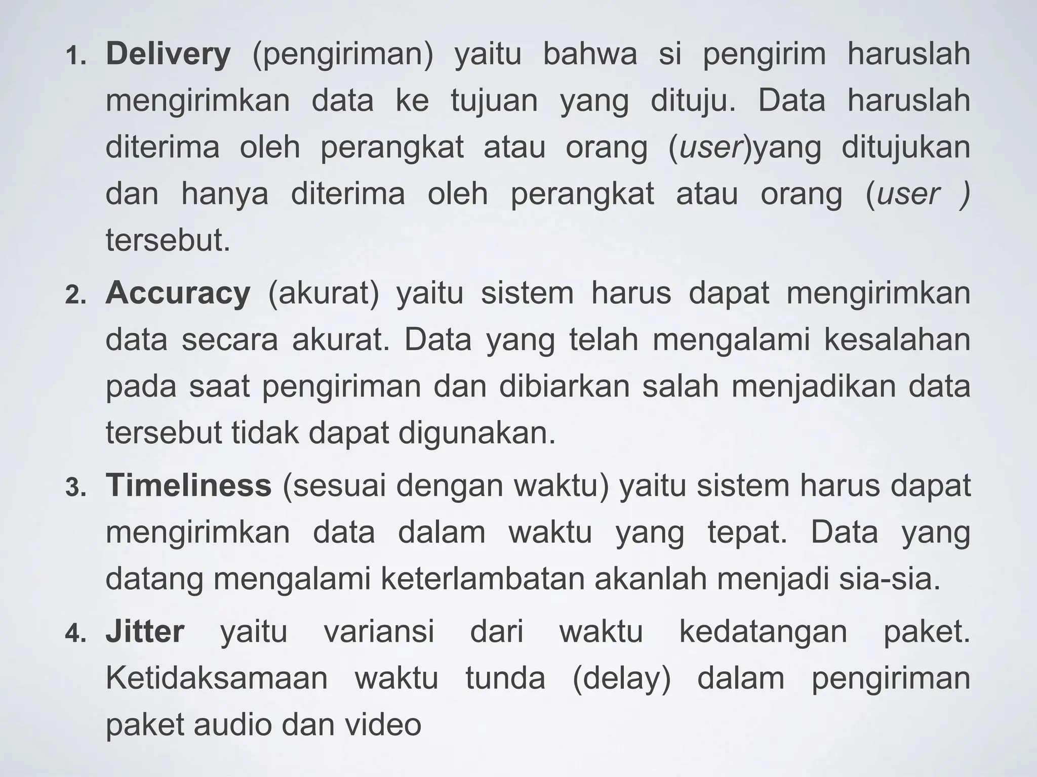1. Delivery (pengiriman) yaitu bahwa si pengirim haruslah
mengirimkan data ke tujuan yang dituju. Data haruslah
diterima oleh perangkat atau orang (user)yang ditujukan
dan hanya diterima oleh perangkat atau orang (user )
tersebut.
2. Accuracy (akurat) yaitu sistem harus dapat mengirimkan
data secara akurat. Data yang telah mengalami kesalahan
pada saat pengiriman dan dibiarkan salah menjadikan data
tersebut tidak dapat digunakan.
3. Timeliness (sesuai dengan waktu) yaitu sistem harus dapat
mengirimkan data dalam waktu yang tepat. Data yang
datang mengalami keterlambatan akanlah menjadi sia-sia.
4. Jitter yaitu variansi dari waktu kedatangan paket.
Ketidaksamaan waktu tunda (delay) dalam pengiriman
paket audio dan video
 