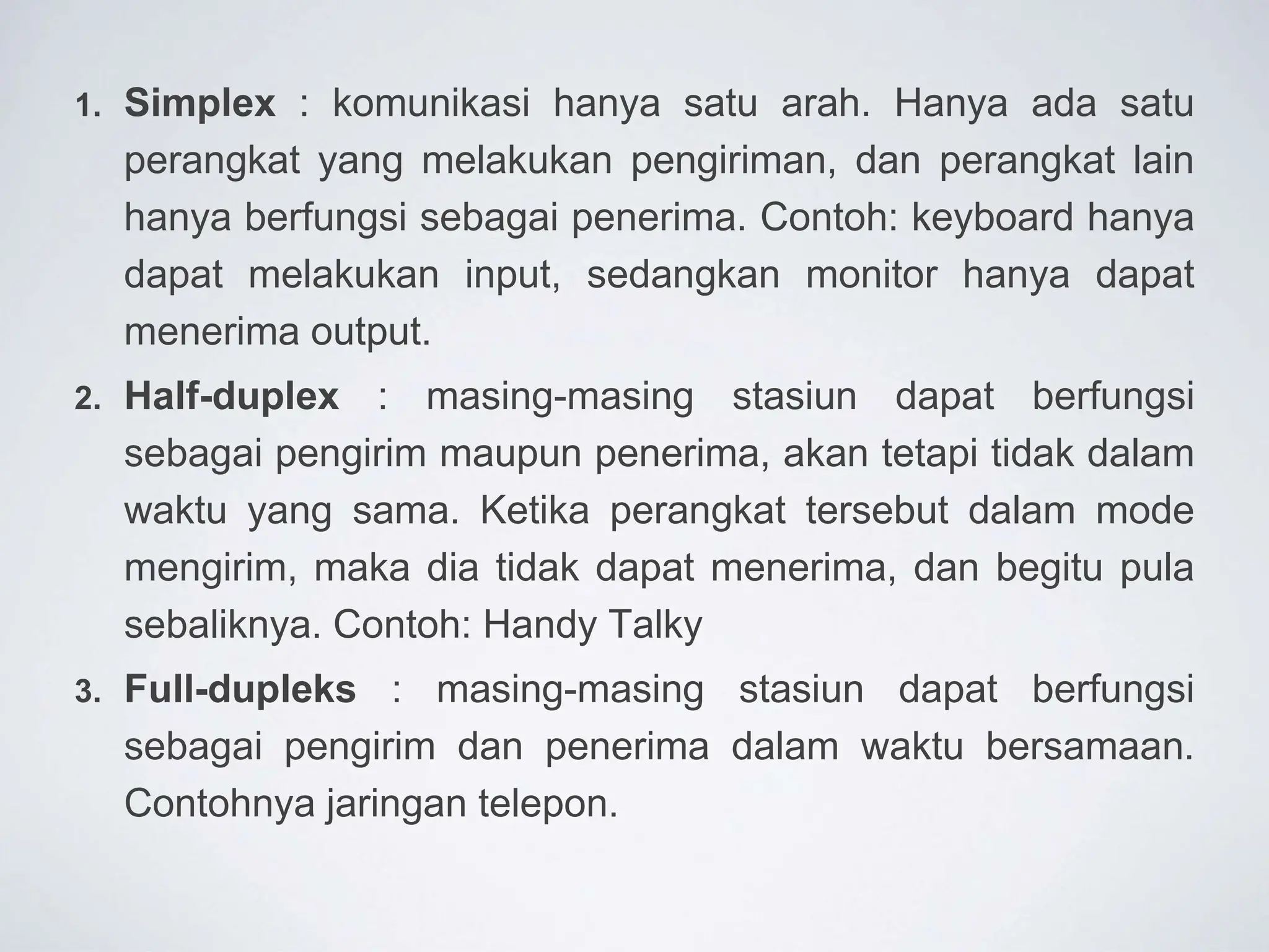 1. Simplex : komunikasi hanya satu arah. Hanya ada satu
perangkat yang melakukan pengiriman, dan perangkat lain
hanya berfungsi sebagai penerima. Contoh: keyboard hanya
dapat melakukan input, sedangkan monitor hanya dapat
menerima output.
2. Half-duplex : masing-masing stasiun dapat berfungsi
sebagai pengirim maupun penerima, akan tetapi tidak dalam
waktu yang sama. Ketika perangkat tersebut dalam mode
mengirim, maka dia tidak dapat menerima, dan begitu pula
sebaliknya. Contoh: Handy Talky
3. Full-dupleks : masing-masing stasiun dapat berfungsi
sebagai pengirim dan penerima dalam waktu bersamaan.
Contohnya jaringan telepon.
 