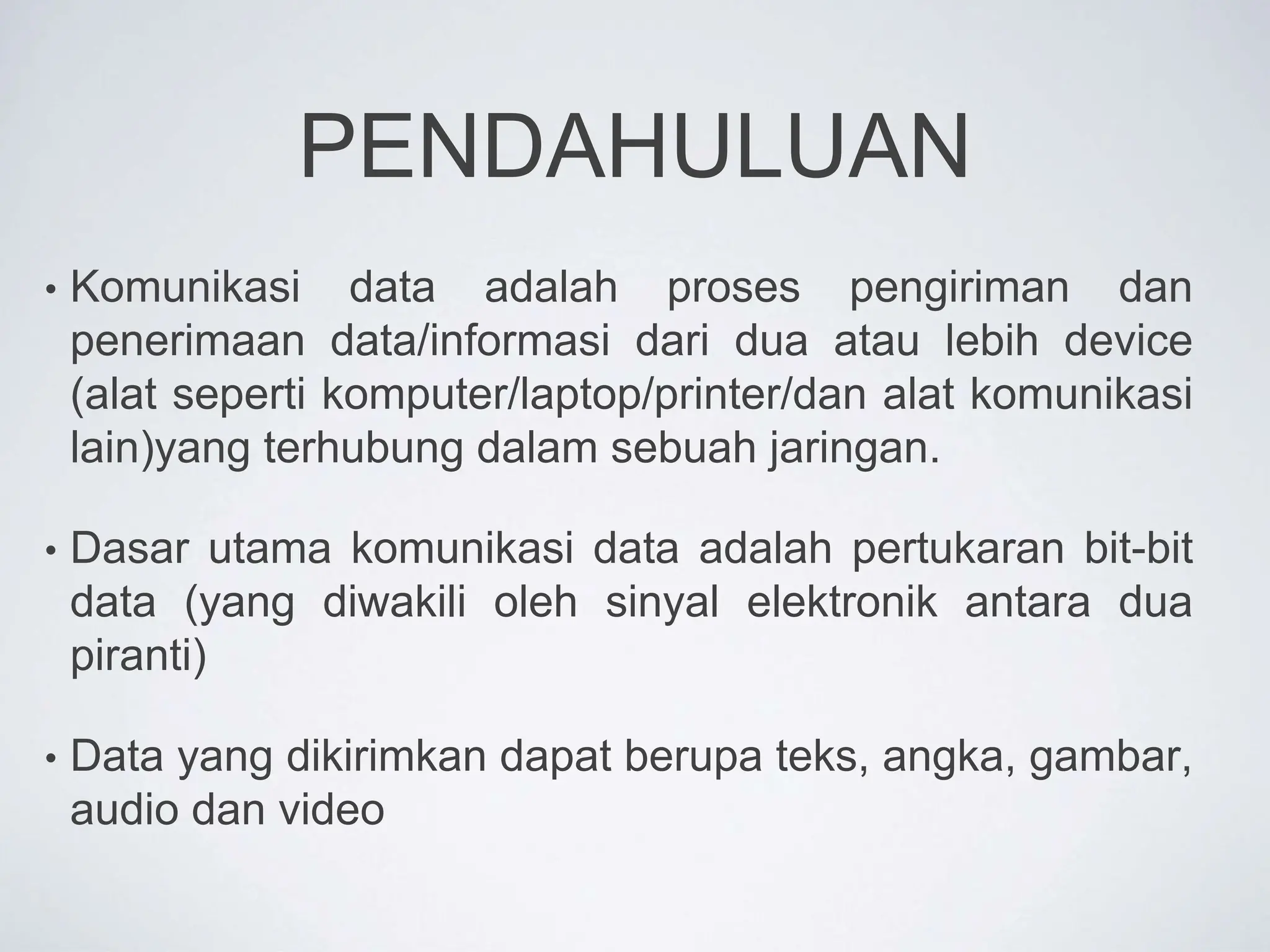 PENDAHULUAN
• Komunikasi data adalah proses pengiriman dan
penerimaan data/informasi dari dua atau lebih device
(alat seperti komputer/laptop/printer/dan alat komunikasi
lain)yang terhubung dalam sebuah jaringan.
• Dasar utama komunikasi data adalah pertukaran bit-bit
data (yang diwakili oleh sinyal elektronik antara dua
piranti)
• Data yang dikirimkan dapat berupa teks, angka, gambar,
audio dan video
 