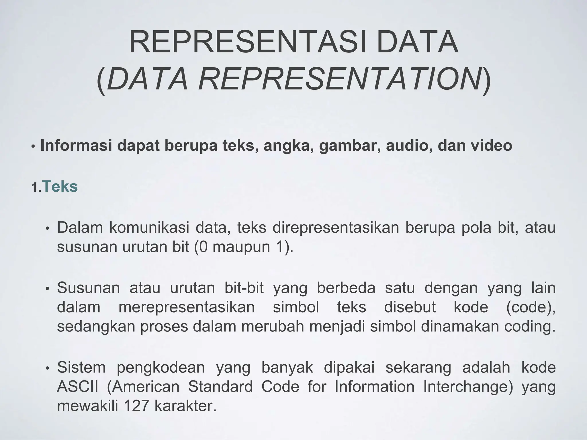 REPRESENTASI DATA
(DATA REPRESENTATION)
• Informasi dapat berupa teks, angka, gambar, audio, dan video
1.Teks
• Dalam komunikasi data, teks direpresentasikan berupa pola bit, atau
susunan urutan bit (0 maupun 1).
• Susunan atau urutan bit-bit yang berbeda satu dengan yang lain
dalam merepresentasikan simbol teks disebut kode (code),
sedangkan proses dalam merubah menjadi simbol dinamakan coding.
• Sistem pengkodean yang banyak dipakai sekarang adalah kode
ASCII (American Standard Code for Information Interchange) yang
mewakili 127 karakter.
 