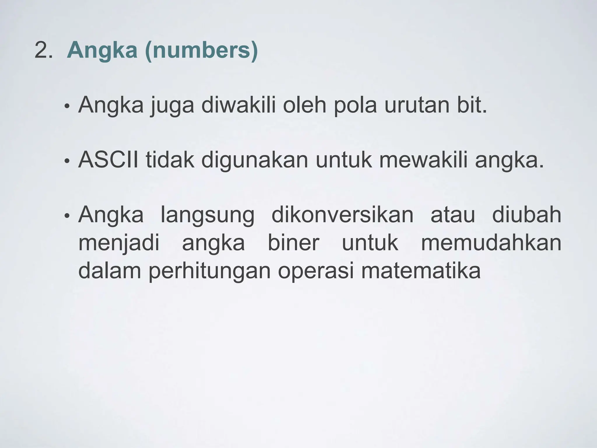 2. Angka (numbers)
• Angka juga diwakili oleh pola urutan bit.
• ASCII tidak digunakan untuk mewakili angka.
• Angka langsung dikonversikan atau diubah
menjadi angka biner untuk memudahkan
dalam perhitungan operasi matematika
 