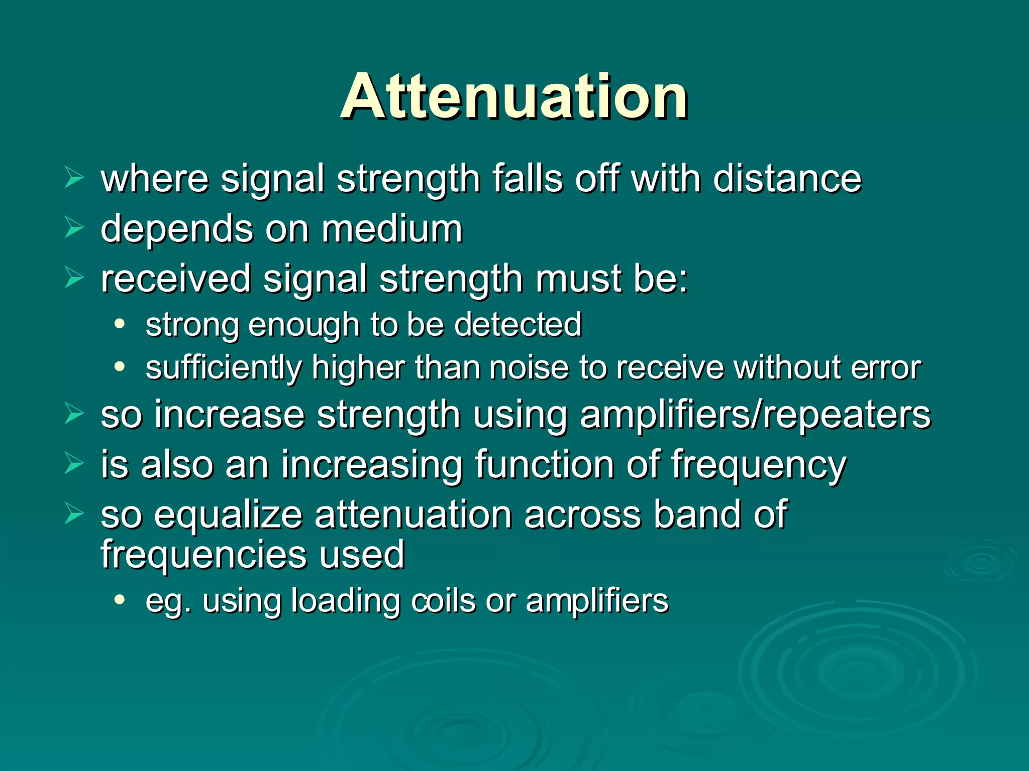 Attenuation where signal strength falls off with distance depends on medium received signal strength must be: strong enough to be detected sufficiently higher than noise to receive without error so increase strength using amplifiers/repeaters is also an increasing function of frequency so equalize attenuation across band of frequencies used eg. using loading coils or amplifiers 
