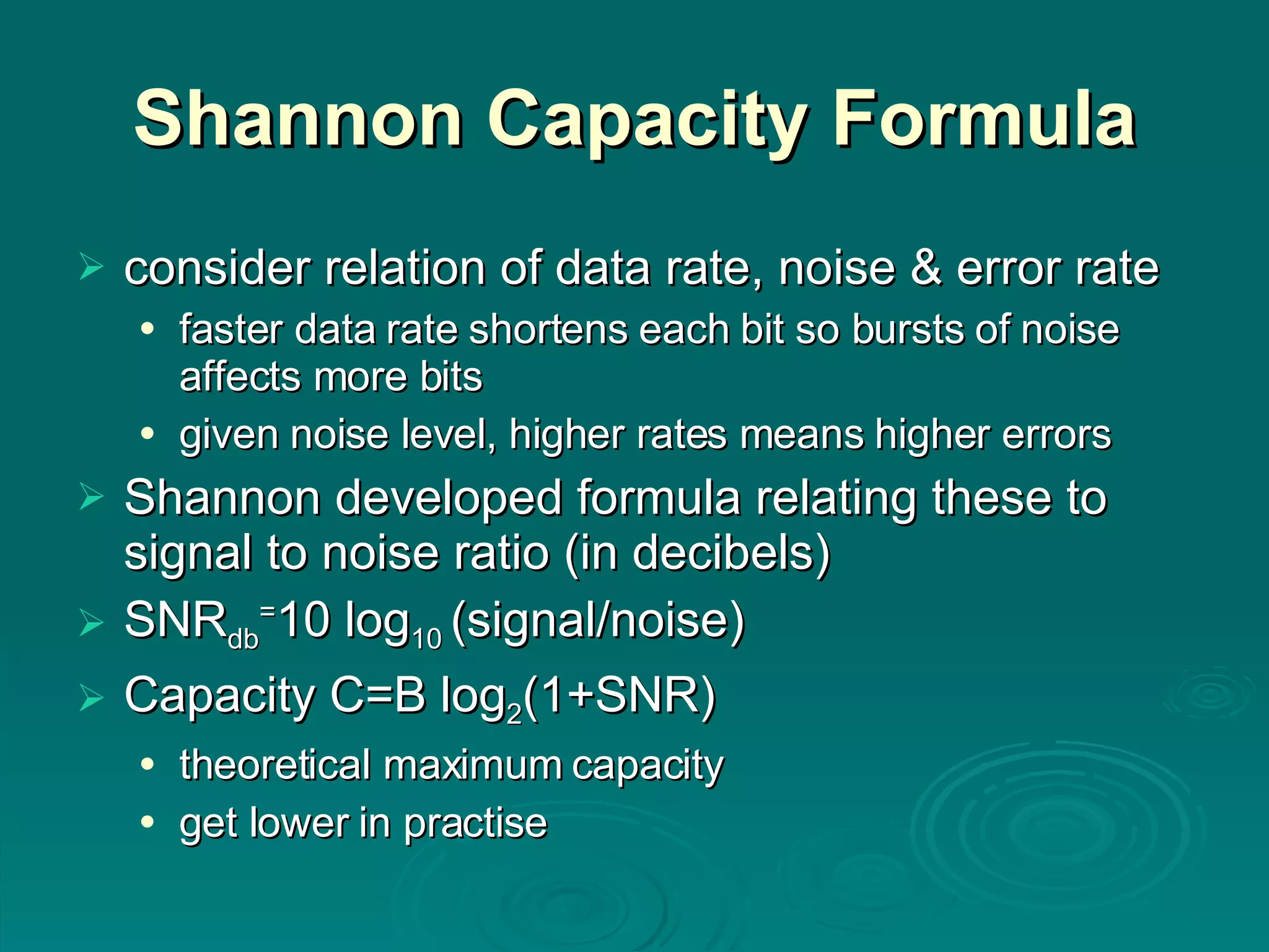 Shannon Capacity Formula consider relation of data rate, noise & error rate faster data rate shortens each bit so bursts of noise affects more bits given noise level, higher rates means higher errors Shannon developed formula relating these to signal to noise ratio (in decibels) SNR db = 10 log 10  (signal/noise) Capacity C=B log 2 (1+SNR) theoretical maximum   capacity get lower in practise 